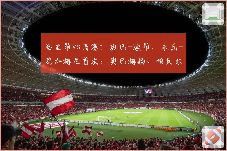 洛里昂vs马赛：班巴-迪昂、永瓦-恩加梅尼首发，奥巴梅扬、帕瓦尔出战