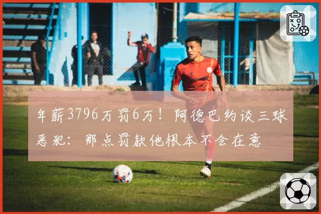 年薪3796万罚6万！阿德巴约谈三球恶犯：那点罚款他根本不会在意