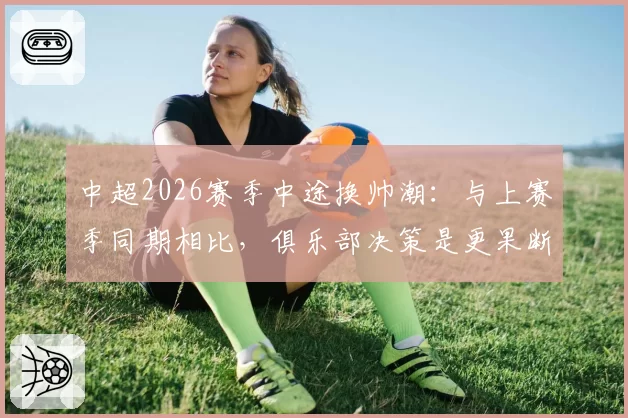 中超2026赛季中途换帅潮:与上赛季同期相比,俱乐部决策是更果断还是更浮躁?