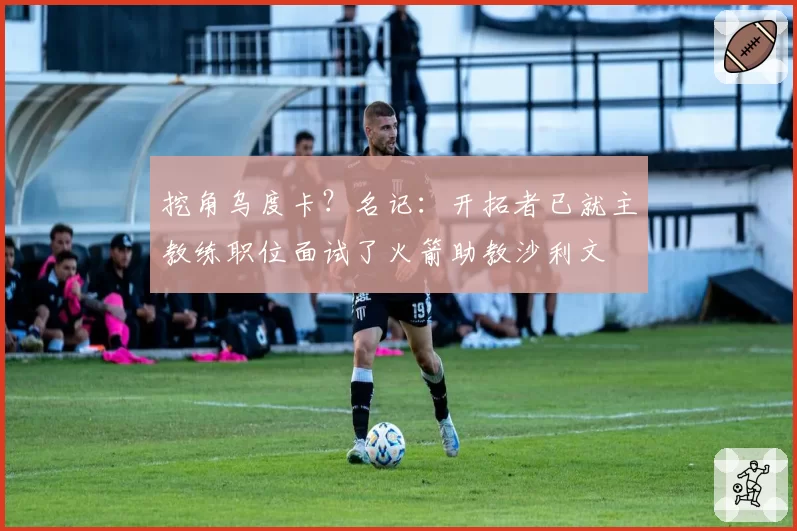 挖角乌度卡?名记:开拓者已就主教练职位面试了火箭助教沙利文