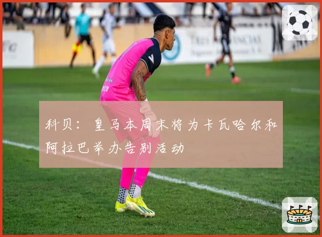 科贝：皇马本周末将为卡瓦哈尔和阿拉巴举办告别活动