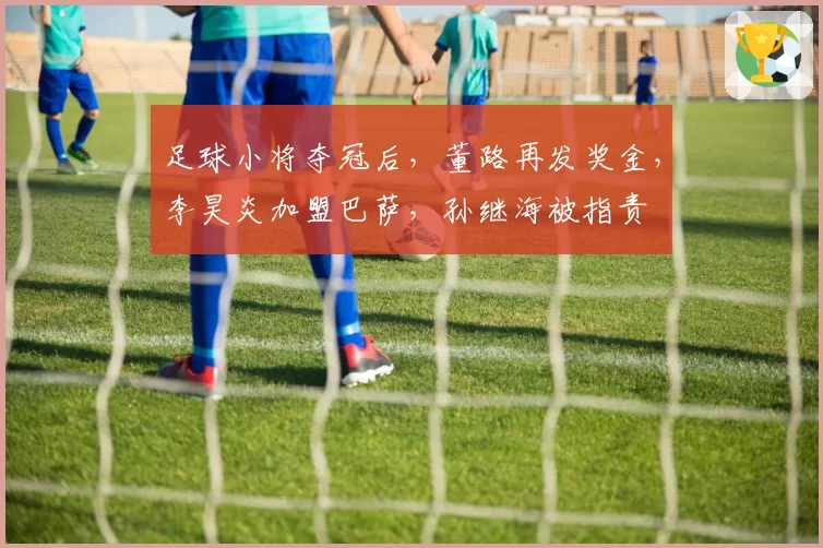 足球小将夺冠后，董路再发奖金，李昊炎加盟巴萨，孙继海被指责