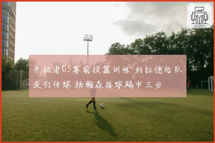 开拓者G5赛前投篮训练 利拉德给队友们传球 杨瀚森接球飚中三分