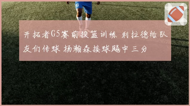 开拓者G5赛前投篮训练 利拉德给队友们传球 杨瀚森接球飚中三分