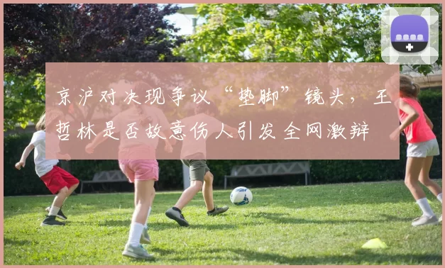 京沪对决现争议“垫脚”镜头,王哲林是否故意伤人引发全网激辩