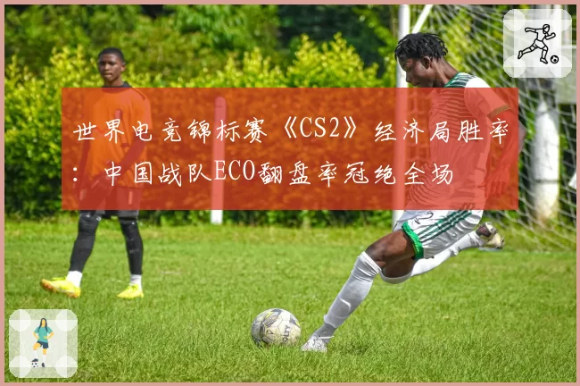 世界电竞锦标赛《CS2》经济局胜率:中国战队ECO翻盘率冠绝全场