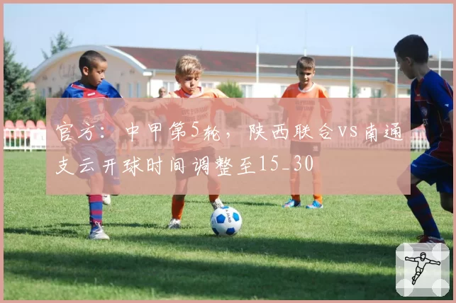 官方:中甲第5轮,陕西联合vs南通支云开球时间调整至15_30