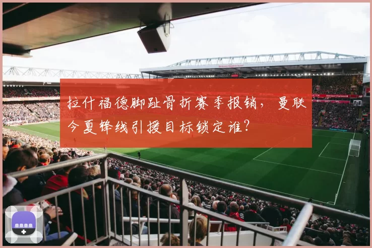 拉什福德脚趾骨折赛季报销,曼联今夏锋线引援目标锁定谁?