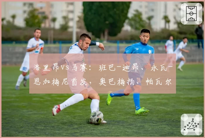 洛里昂vs马赛：班巴-迪昂、永瓦-恩加梅尼首发，奥巴梅扬、帕瓦尔出战