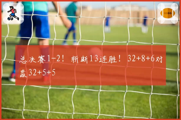 总决赛1-2！斩断13连胜！32+8+6对轰32+5+5