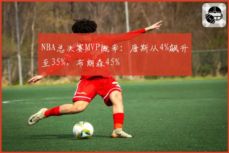 NBA总决赛MVP概率：唐斯从4%飙升至35%，布朗森45%