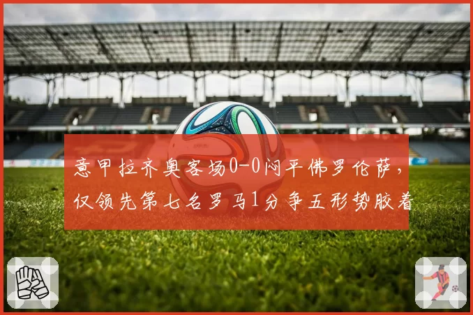 意甲拉齐奥客场0-0闷平佛罗伦萨，仅领先第七名罗马1分争五形势胶着
