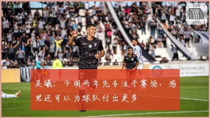 吴曦：今明两年先专注于赛场，感觉还可以为球队付出更多
