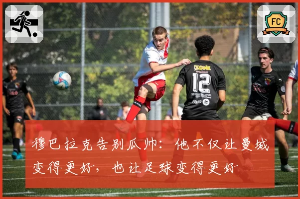 穆巴拉克告别瓜帅：他不仅让曼城变得更好，也让足球变得更好