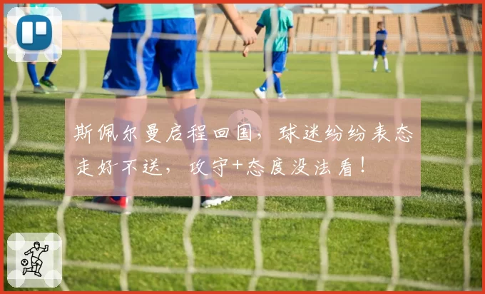 斯佩尔曼启程回国，球迷纷纷表态走好不送，攻守+态度没法看！