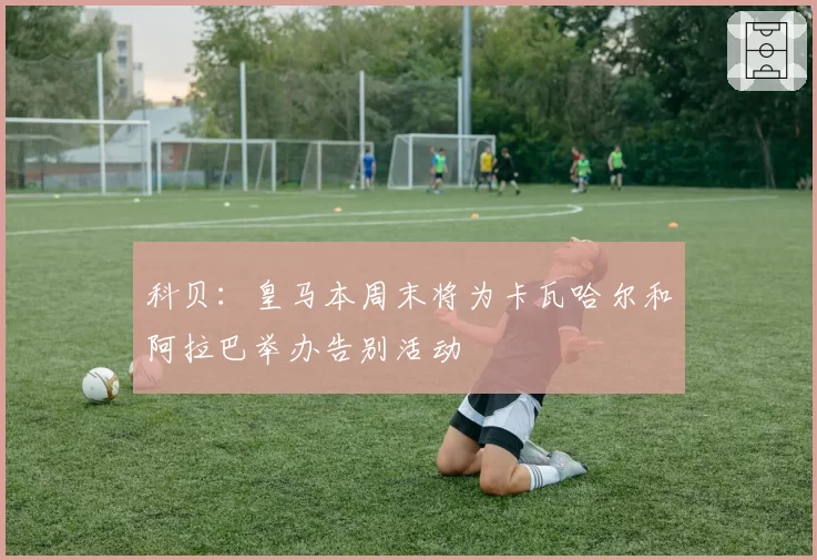 科贝:皇马本周末将为卡瓦哈尔和阿拉巴举办告别活动