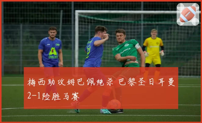 梅西助攻姆巴佩绝杀 巴黎圣日耳曼2-1险胜马赛