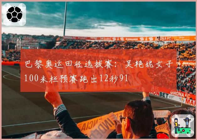 巴黎奥运田径选拔赛：吴艳妮女子100米栏预赛跑出12秒91