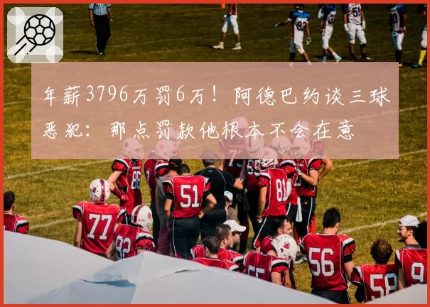 年薪3796万罚6万！阿德巴约谈三球恶犯：那点罚款他根本不会在意