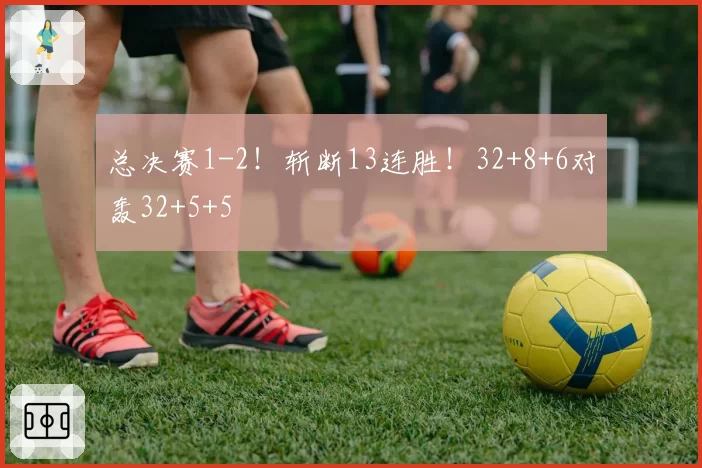 总决赛1-2！斩断13连胜！32+8+6对轰32+5+5