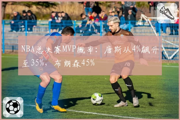 NBA总决赛MVP概率：唐斯从4%飙升至35%，布朗森45%