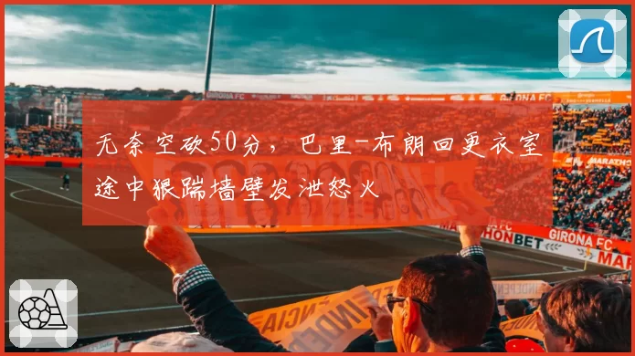 无奈空砍50分，巴里-布朗回更衣室途中狠踹墙壁发泄怒火