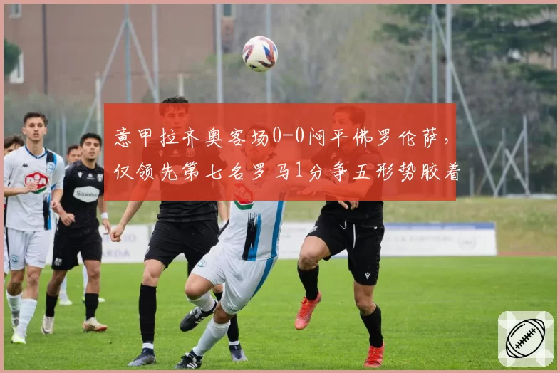 意甲拉齐奥客场0-0闷平佛罗伦萨，仅领先第七名罗马1分争五形势胶着