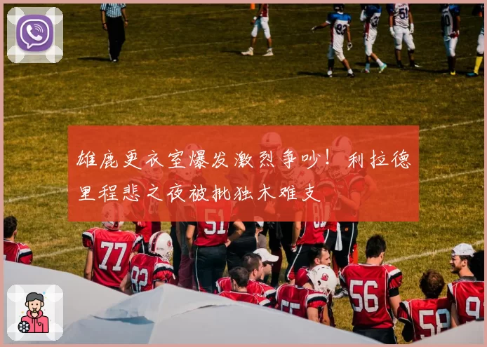 雄鹿更衣室爆发激烈争吵！利拉德里程悲之夜被批独木难支