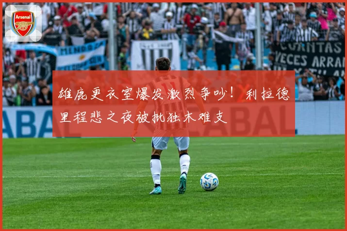 雄鹿更衣室爆发激烈争吵！利拉德里程悲之夜被批独木难支
