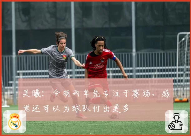 吴曦：今明两年先专注于赛场，感觉还可以为球队付出更多